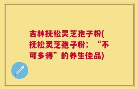 吉林抚松灵芝孢子粉(抚松灵芝孢子粉：“不可多得”的养生佳品)