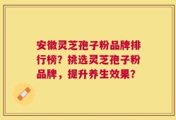 安徽灵芝孢子粉品牌排行榜？挑选灵芝孢子粉品牌，提升养生效果？