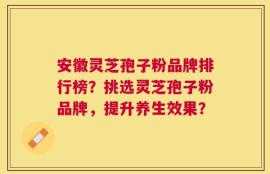 安徽灵芝孢子粉品牌排行榜？挑选灵芝孢子粉品牌，提升养生效果？