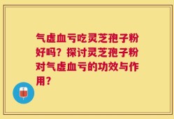 气虚血亏吃灵芝孢子粉好吗？探讨灵芝孢子粉对气虚血亏的功效与作用？