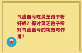 气虚血亏吃灵芝孢子粉好吗？探讨灵芝孢子粉对气虚血亏的功效与作用？