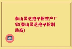 泰山灵芝孢子粉生产厂家(泰山灵芝孢子粉制造商)