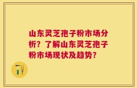 山东灵芝孢子粉市场分析？了解山东灵芝孢子粉市场现状及趋势？