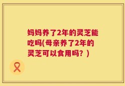 妈妈养了2年的灵芝能吃吗(母亲养了2年的灵芝可以食用吗？)