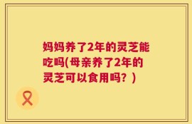 妈妈养了2年的灵芝能吃吗(母亲养了2年的灵芝可以食用吗？)