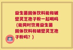 益生菌固体饮料能和破壁灵芝孢子粉一起喝吗 (能同时饮用益生菌固体饮料和破壁灵芝孢子粉吗？)