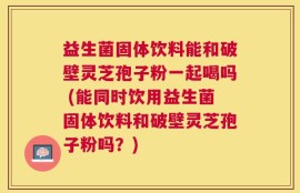 益生菌固体饮料能和破壁灵芝孢子粉一起喝吗 (能同时饮用益生菌固体饮料和破壁灵芝孢子粉吗？)