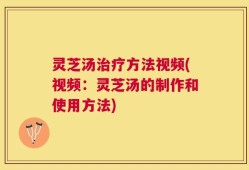 灵芝汤治疗方法视频(视频：灵芝汤的制作和使用方法)