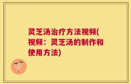 灵芝汤治疗方法视频(视频：灵芝汤的制作和使用方法)