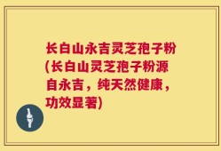 长白山永吉灵芝孢子粉(长白山灵芝孢子粉源自永吉，纯天然健康，功效显著)