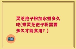 灵芝孢子粉加水煮多久吃(煮灵芝孢子粉需要多久才能食用？)