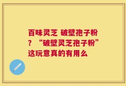 百味灵芝 破壁孢子粉？“破壁灵芝孢子粉”这玩意真的有用么