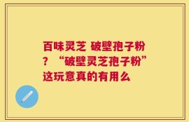 百味灵芝 破壁孢子粉？“破壁灵芝孢子粉”这玩意真的有用么