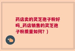 药店卖的灵芝孢子粉好吗_药店销售的灵芝孢子粉质量如何？)