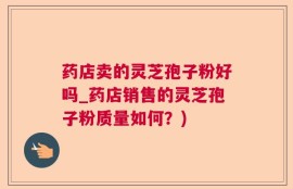 药店卖的灵芝孢子粉好吗_药店销售的灵芝孢子粉质量如何？)