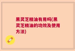 黑灵芝精油有用吗(黑灵芝精油的功效及使用方法)