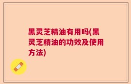 黑灵芝精油有用吗(黑灵芝精油的功效及使用方法)