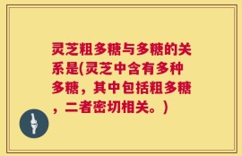 灵芝粗多糖与多糖的关系是(灵芝中含有多种多糖，其中包括粗多糖，二者密切相关。)