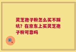 灵芝孢子粉怎么买不踩坑？在京东上买灵芝孢子粉可靠吗