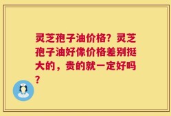 灵芝孢子油价格？灵芝孢子油好像价格差别挺大的，贵的就一定好吗？