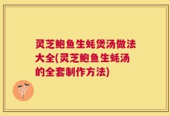 灵芝鲍鱼生蚝煲汤做法大全(灵芝鲍鱼生蚝汤的全套制作方法)
