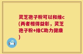 灵芝孢子粉可以和维c(两者相得益彰，灵芝孢子粉+维C助力健康)