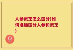 人参灵芝怎么区分(如何准确区分人参和灵芝)