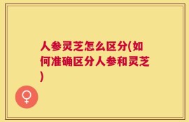 人参灵芝怎么区分(如何准确区分人参和灵芝)