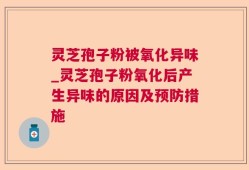 灵芝孢子粉被氧化异味_灵芝孢子粉氧化后产生异味的原因及预防措施