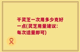 干灵芝一次用多少克好一点(灵芝用量建议：每次适量即可)