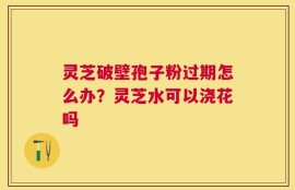 灵芝破壁孢子粉过期怎么办？灵芝水可以浇花吗