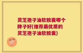 灵芝孢子油软胶囊哪个牌子好(推荐最优质的灵芝孢子油软胶囊)