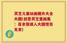 灵芝儿童绘画图片大全大图(创意灵芝童画集：百余张迷人大图饱览无余)