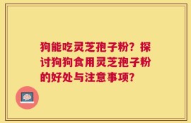 狗能吃灵芝孢子粉？探讨狗狗食用灵芝孢子粉的好处与注意事项？
