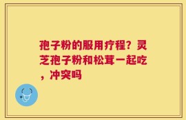 孢子粉的服用疗程？灵芝孢子粉和松茸一起吃，冲突吗