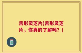 舌形灵芝片(舌形灵芝片，你真的了解吗？)