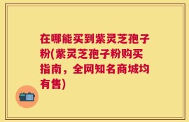 在哪能买到紫灵芝孢子粉(紫灵芝孢子粉购买指南，全网知名商城均有售)