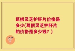 葛根灵芝护肝片价格是多少(葛根灵芝护肝片的价格是多少钱？)