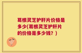 葛根灵芝护肝片价格是多少(葛根灵芝护肝片的价格是多少钱？)