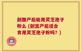 剖腹产后能用灵芝孢子粉么 (剖宫产后适合食用灵芝孢子粉吗？)