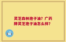 灵芝森林孢子油？广药牌灵芝孢子油怎么样？