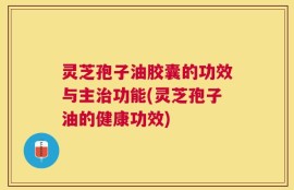 灵芝孢子油胶囊的功效与主治功能(灵芝孢子油的健康功效)