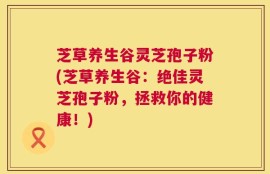 芝草养生谷灵芝孢子粉(芝草养生谷：绝佳灵芝孢子粉，拯救你的健康！)