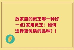 放家里的灵芝哪一种好一点(家用灵芝：如何选择更优质的品种？)