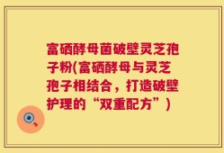 富硒酵母菌破壁灵芝孢子粉(富硒酵母与灵芝孢子相结合，打造破壁护理的“双重配方”)