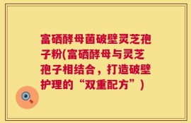 富硒酵母菌破壁灵芝孢子粉(富硒酵母与灵芝孢子相结合，打造破壁护理的“双重配方”)
