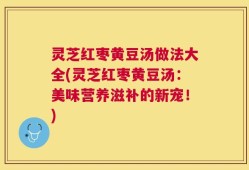 灵芝红枣黄豆汤做法大全(灵芝红枣黄豆汤：美味营养滋补的新宠！)