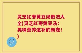灵芝红枣黄豆汤做法大全(灵芝红枣黄豆汤：美味营养滋补的新宠！)
