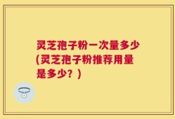 灵芝孢子粉一次量多少(灵芝孢子粉推荐用量是多少？)