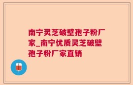 南宁灵芝破壁孢子粉厂家_南宁优质灵芝破壁孢子粉厂家直销